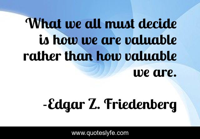 What we all must decide is how we are valuable rather than how valuable we are.