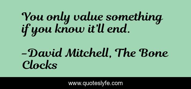 You only value something if you know it’ll end.