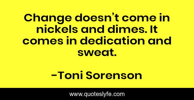 Change doesn’t come in nickels and dimes. It comes in dedication and sweat.