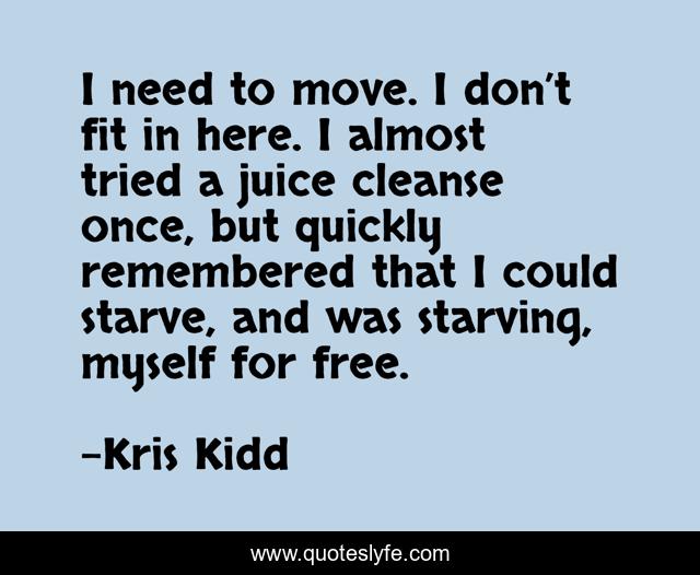 I need to move. I don’t fit in here. I almost tried a juice cleanse once, but quickly remembered that I could starve, and was starving, myself for free.