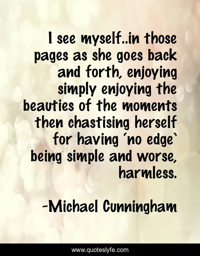 I see myself..in those pages as she goes back and forth, enjoying simply enjoying the beauties of the moments then chastising herself for having ‘no edge’ being simple and worse, harmless.