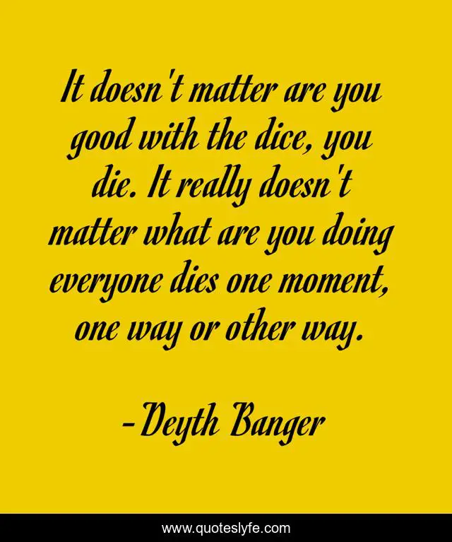 It doesn't matter are you good with the dice, you die. It really doesn't matter what are you doing everyone dies one moment, one way or other way.
