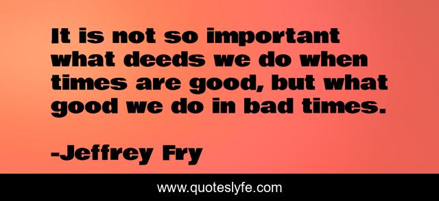It is not so important what deeds we do when times are good, but what good we do in bad times.