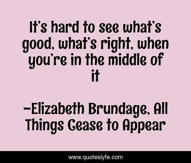 It’s hard to see what’s good, what’s right, when you’re in the middle of it