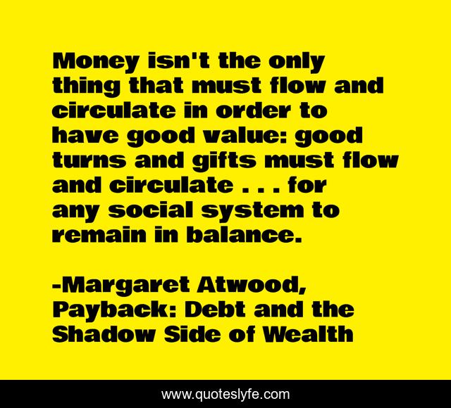 Money isn't the only thing that must flow and circulate in order to have good value: good turns and gifts must flow and circulate . . . for any social system to remain in balance.