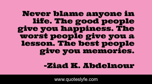 Never blame anyone in life. The good people give you happiness. The worst people give you a lesson. The best people give you memories.