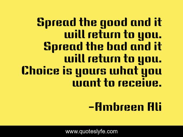 Spread the good and it will return to you. Spread the bad and it will return to you. Choice is yours what you want to receive.