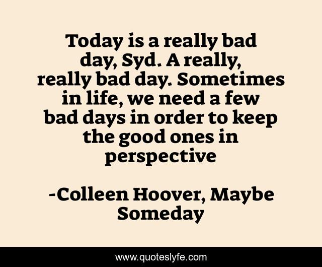 Today is a really bad day, Syd. A really, really bad day. Sometimes in life, we need a few bad days in order to keep the good ones in perspective