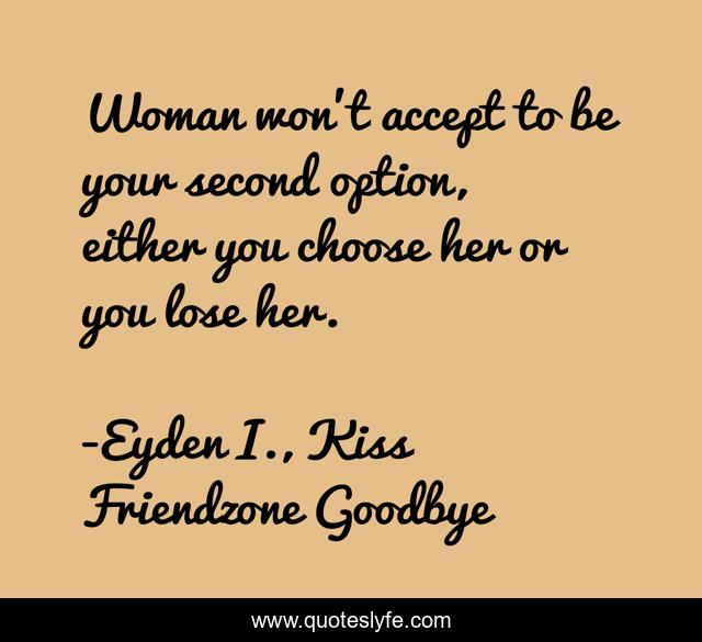 Woman won't accept to be your second option, either you choose her or you lose her.