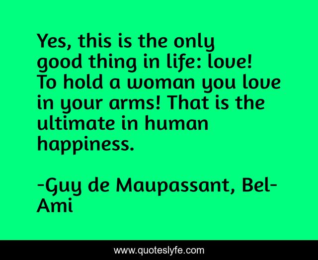 Yes, this is the only good thing in life: love! To hold a woman you love in your arms! That is the ultimate in human happiness.