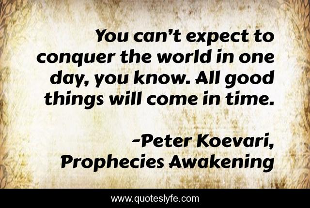 You can’t expect to conquer the world in one day, you know. All good things will come in time.