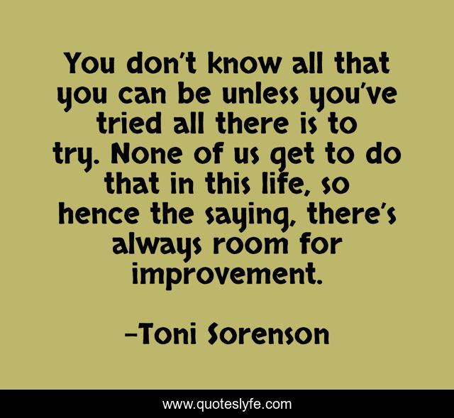 You don’t know all that you can be unless you’ve tried all there is to try. None of us get to do that in this life, so hence the saying, there’s always room for improvement.