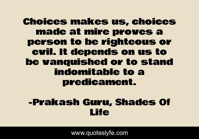 Choices makes us, choices made at mire proves a person to be righteous or evil. It depends on us to be vanquished or to stand indomitable to a predicament.