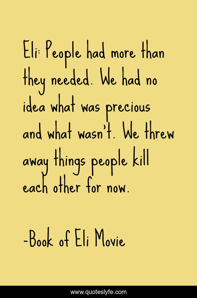 Eli: People had more than they needed. We had no idea what was precious and what wasn't. We threw away things people kill each other for now.