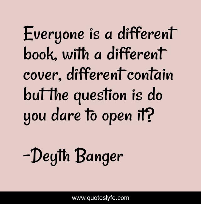 Everyone is a different book, with a different cover, different contain but the question is do you dare to open it?