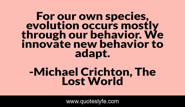 For our own species, evolution occurs mostly through our behavior. We innovate new behavior to adapt.