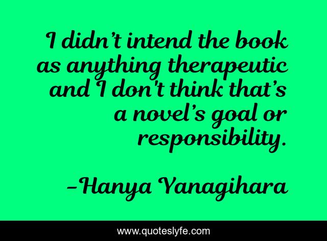 I didn’t intend the book as anything therapeutic and I don't think that’s a novel’s goal or responsibility.