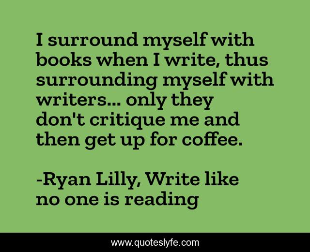 I surround myself with books when I write, thus surrounding myself with writers... only they don't critique me and then get up for coffee.