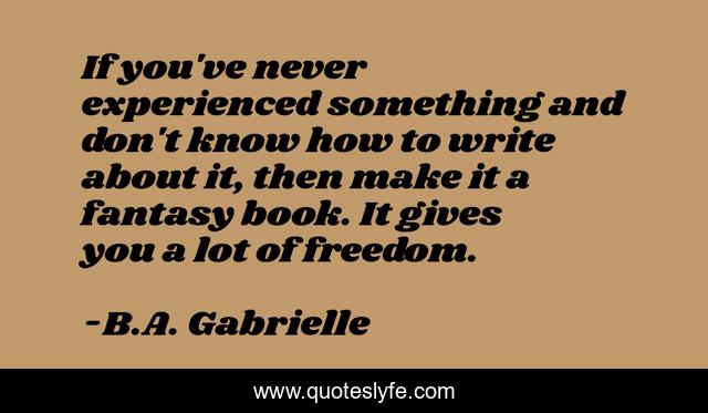 If you've never experienced something and don't know how to write about it, then make it a fantasy book. It gives you a lot of freedom.