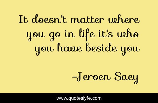 It doesn't matter where you go in life it's who you have beside you