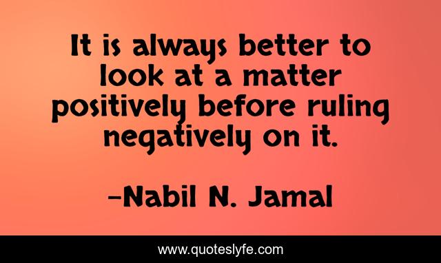 It is always better to look at a matter positively before ruling negatively on it.