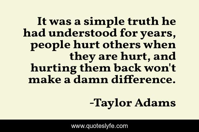 It was a simple truth he had understood for years, people hurt others when they are hurt, and hurting them back won't make a damn difference.
