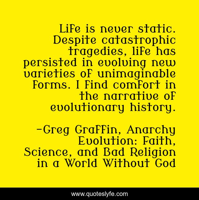 Life is never static. Despite catastrophic tragedies, life has persisted in evolving new varieties of unimaginable forms. I find comfort in the narrative of evolutionary history.