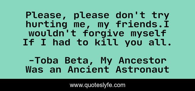 Please, please don't try hurting me, my friends.I wouldn't forgive myself If I had to kill you all.