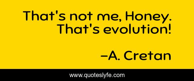 That's not me, Honey. That's evolution!