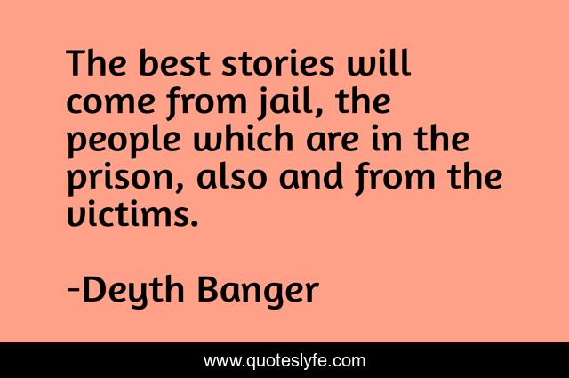 The best stories will come from jail, the people which are in the prison, also and from the victims.