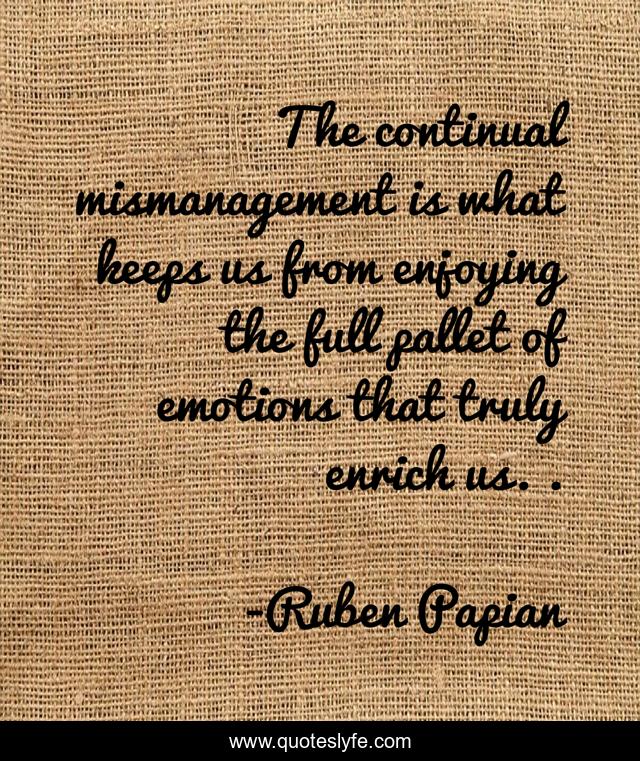The continual mismanagement is what keeps us from enjoying the full pallet of emotions that truly enrich us. .