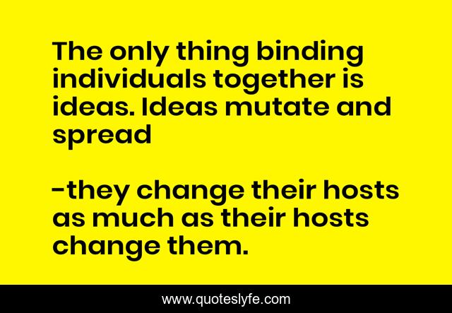 The only thing binding individuals together is ideas. Ideas mutate and spread
