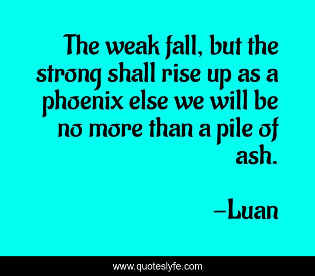 The weak fall, but the strong shall rise up as a phoenix else we will be no more than a pile of ash.