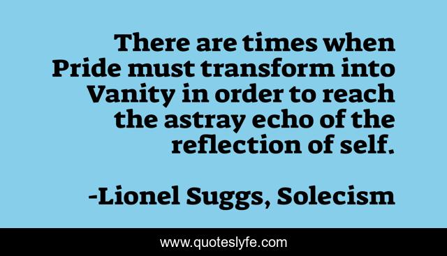 There are times when Pride must transform into Vanity in order to reach the astray echo of the reflection of self.