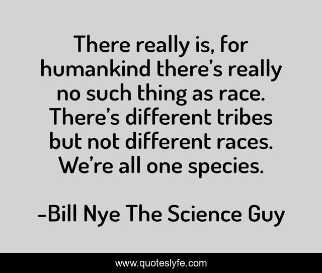 There really is, for humankind there’s really no such thing as race. There’s different tribes but not different races. We’re all one species.