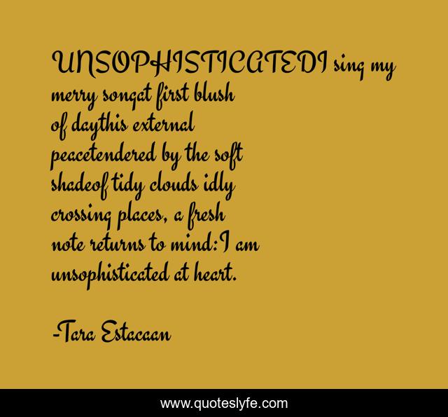 UNSOPHISTICATEDI sing my merry songat first blush of daythis external peacetendered by the soft shadeof tidy clouds idly crossing places, a fresh note returns to mind:I am unsophisticated at heart.