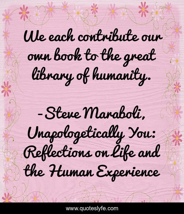We each contribute our own book to the great library of humanity.