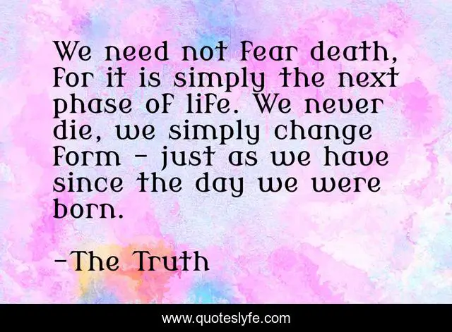 We need not fear death, for it is simply the next phase of life. We never die, we simply change form - just as we have since the day we were born.