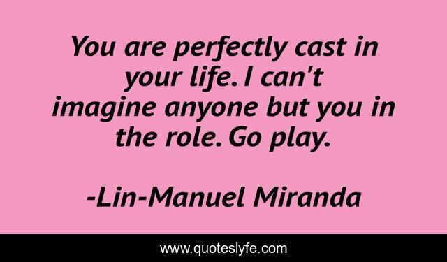 You are perfectly cast in your life. I can't imagine anyone but you in the role. Go play.