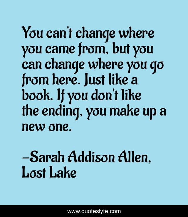 You can't change where you came from, but you can change where you go from here. Just like a book. If you don't like the ending, you make up a new one.