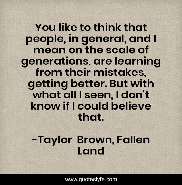 You like to think that people, in general, and I mean on the scale of generations, are learning from their mistakes, getting better. But with what all I seen, I don't know if I could believe that.