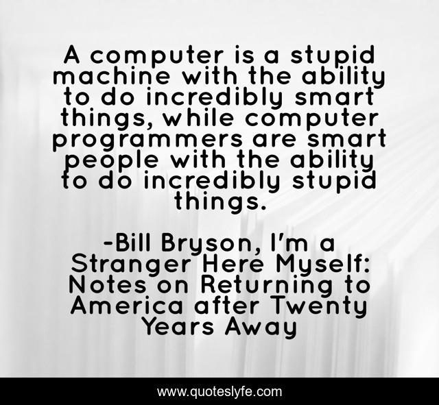 A computer is a stupid machine with the ability to do incredibly smart things, while computer programmers are smart people with the ability to do incredibly stupid things.