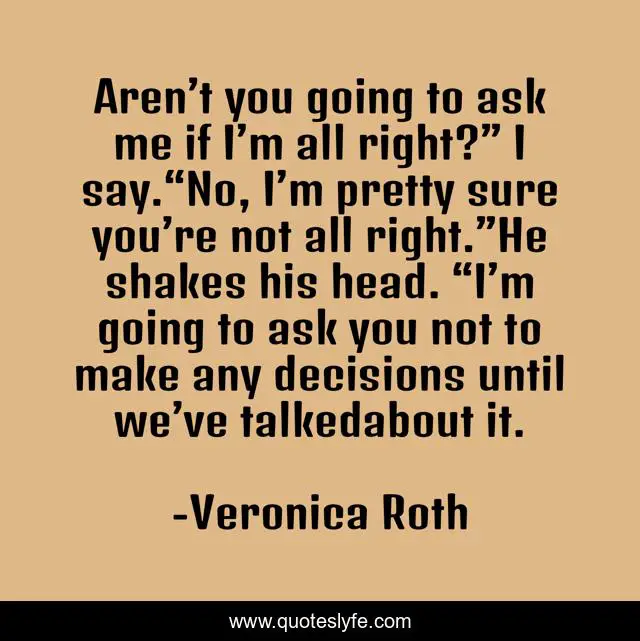 Aren’t you going to ask me if I’m all right?” I say.“No, I’m pretty sure you’re not all right.”He shakes his head. “I’m going to ask you not to make any decisions until we’ve talkedabout it.