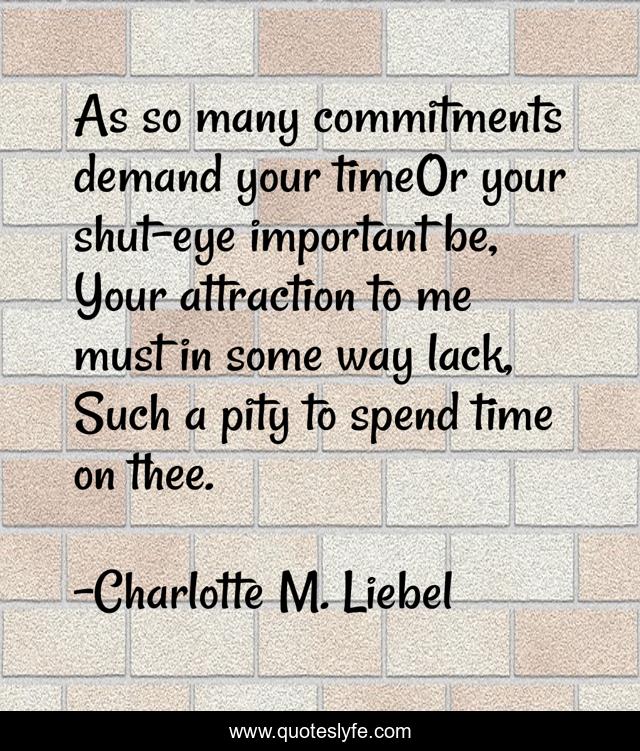 As so many commitments demand your timeOr your shut-eye important be, Your attraction to me must in some way lack, Such a pity to spend time on thee.