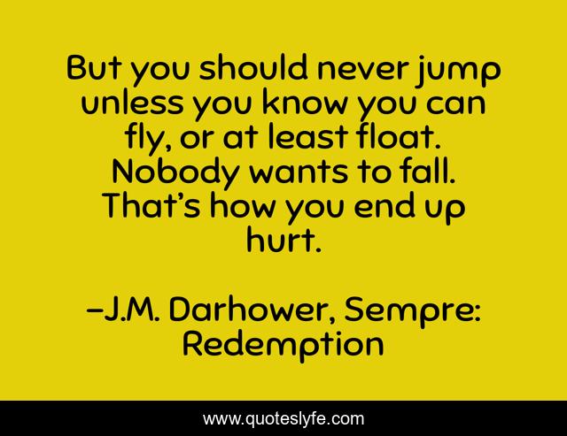 But you should never jump unless you know you can fly, or at least float. Nobody wants to fall. That’s how you end up hurt.