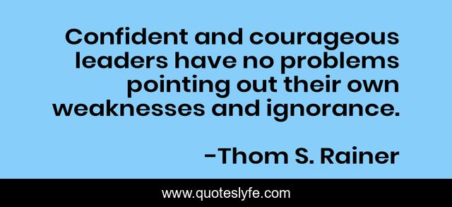 Confident and courageous leaders have no problems pointing out their own weaknesses and ignorance.