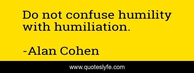 Do not confuse humility with humiliation.