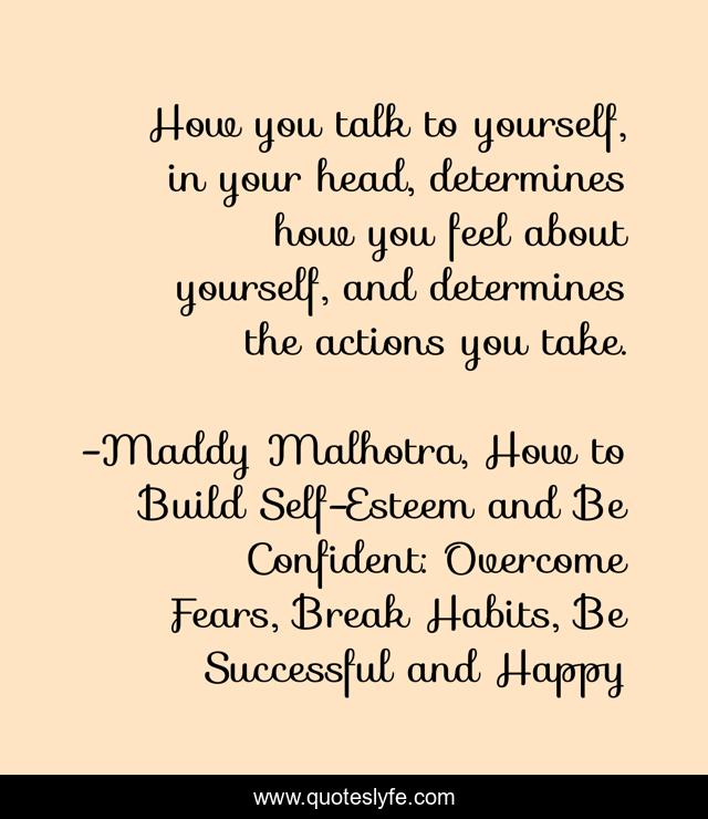 How you talk to yourself, in your head, determines how you feel about yourself, and determines the actions you take.