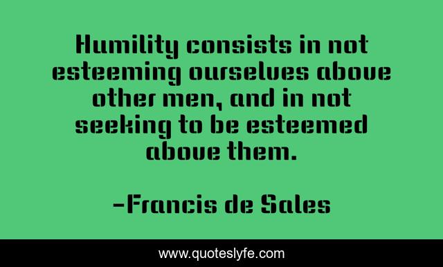 Humility consists in not esteeming ourselves above other men, and in not seeking to be esteemed above them.