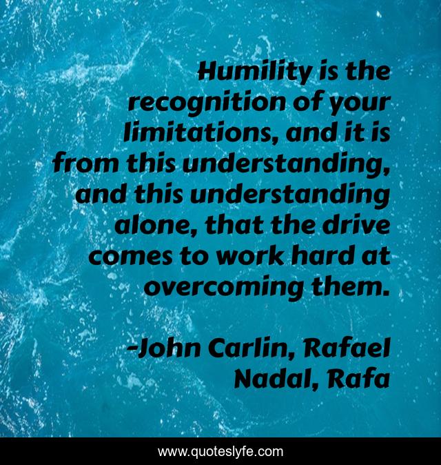 Humility is the recognition of your limitations, and it is from this understanding, and this understanding alone, that the drive comes to work hard at overcoming them.